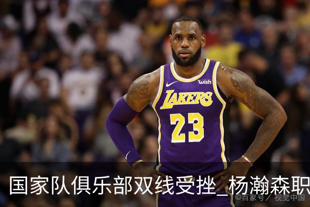国家队俱乐部双线受挫 杨瀚森职业生涯进入至暗时刻？