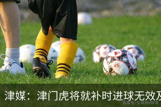 津媒：津门虎将就补时进球无效及补时时间明显不足向足协申诉