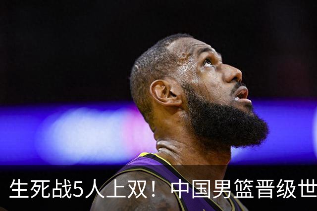 生死战5人上双！中国男篮晋级世预赛第二阶段